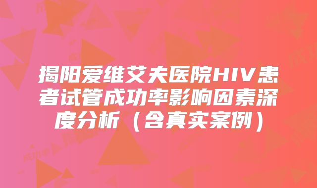 揭阳爱维艾夫医院HIV患者试管成功率影响因素深度分析（含真实案例）