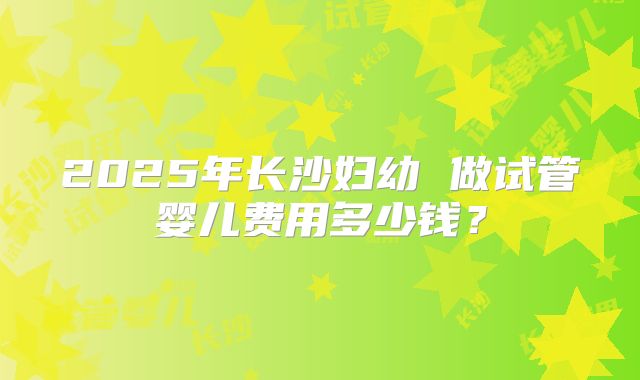 2025年长沙妇幼 做试管婴儿费用多少钱?
