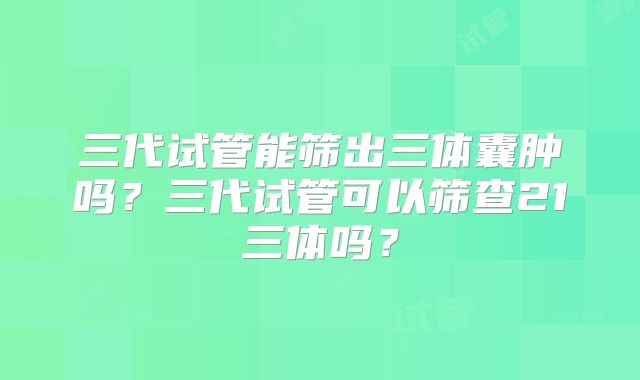 三代试管能筛出三体囊肿吗？三代试管可以筛查21三体吗？