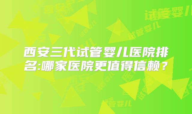 西安三代试管婴儿医院排名:哪家医院更值得信赖？