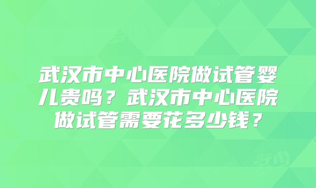 武汉市中心医院做试管婴儿贵吗？武汉市中心医院做试管需要花多少钱？