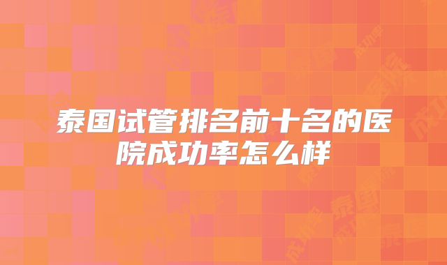 泰国试管排名前十名的医院成功率怎么样