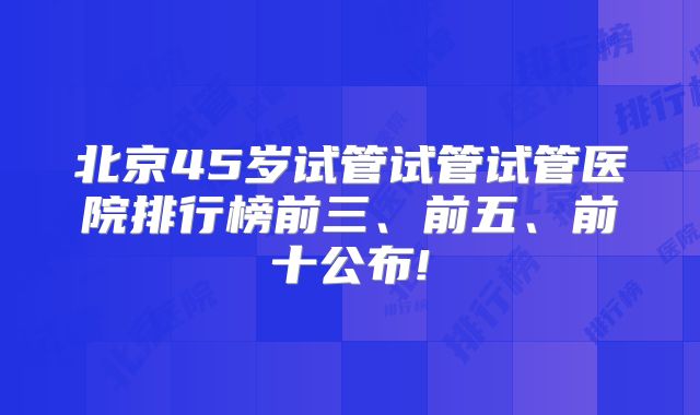 北京45岁试管试管试管医院排行榜前三、前五、前十公布!
