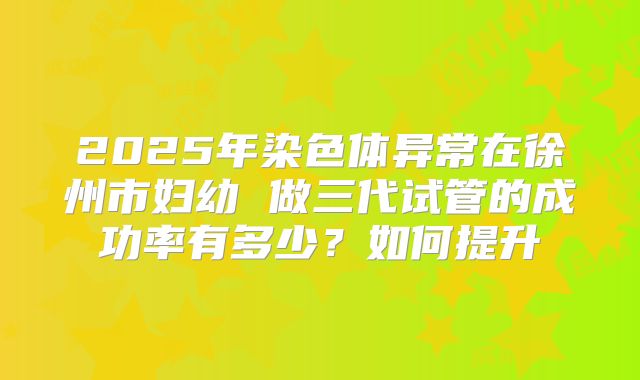 2025年染色体异常在徐州市妇幼 做三代试管的成功率有多少？如何提升