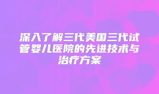 深入了解三代美国三代试管婴儿医院的先进技术与治疗方案
