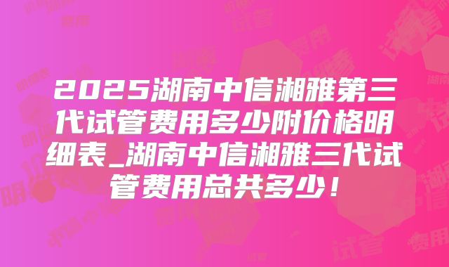 2025湖南中信湘雅第三代试管费用多少附价格明细表_湖南中信湘雅三代试管费用总共多少！