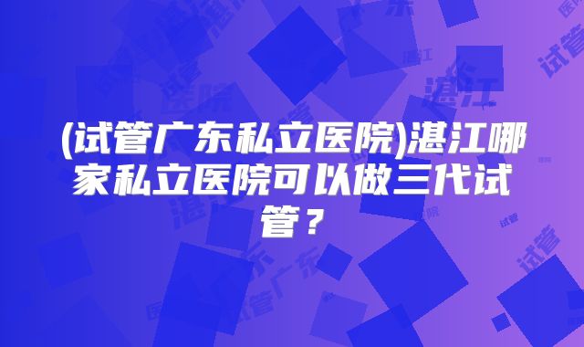 (试管广东私立医院)湛江哪家私立医院可以做三代试管?