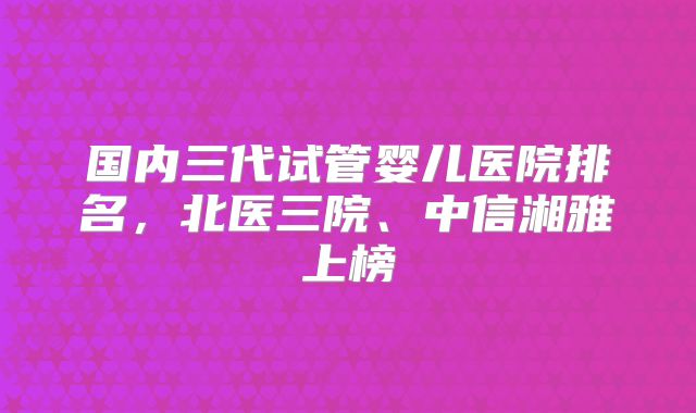 国内三代试管婴儿医院排名，北医三院、中信湘雅上榜