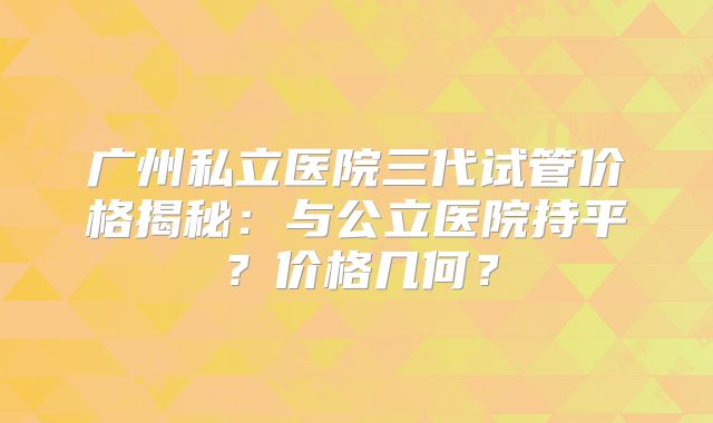 广州私立医院三代试管价格揭秘：与公立医院持平？价格几何？