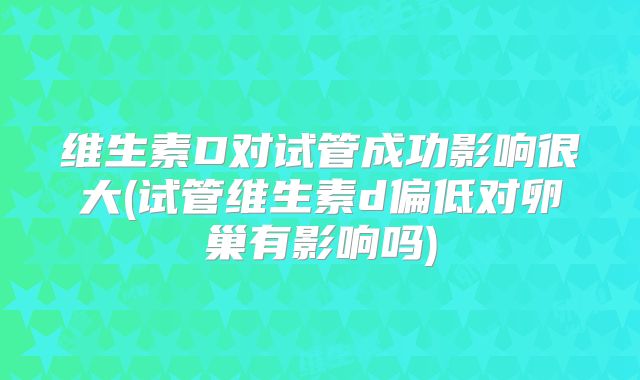 维生素D对试管成功影响很大(试管维生素d偏低对卵巢有影响吗)