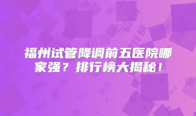 福州试管降调前五医院哪家强？排行榜大揭秘！