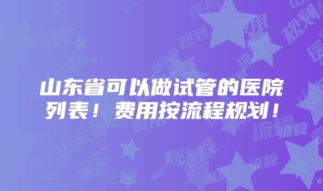 山东省可以做试管的医院列表!费用按流程规划!