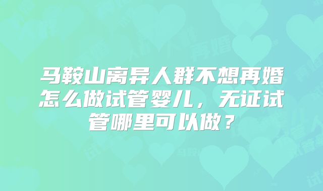 马鞍山离异人群不想再婚怎么做试管婴儿，无证试管哪里可以做？
