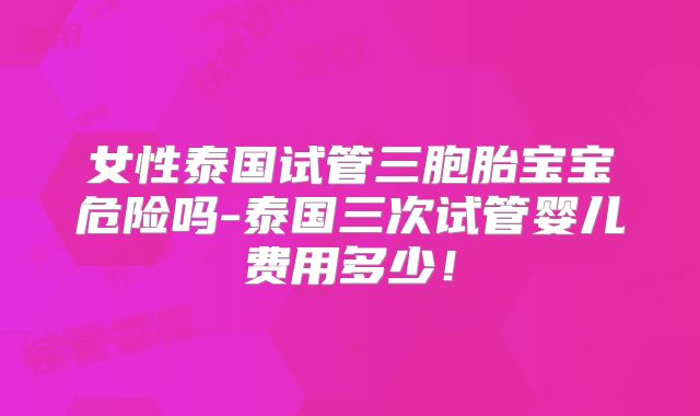 女性泰国试管三胞胎宝宝危险吗-泰国三次试管婴儿费用多少！