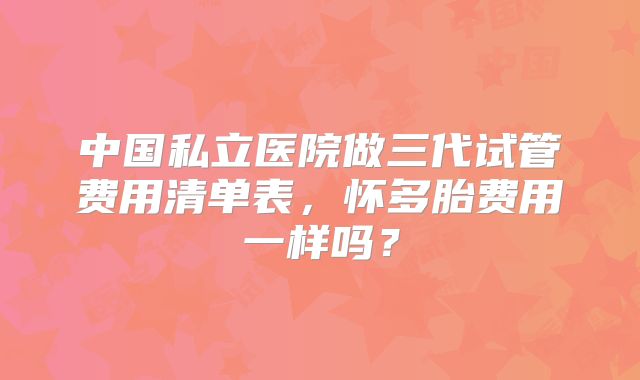 中国私立医院做三代试管费用清单表,怀多胎费用一样吗?
