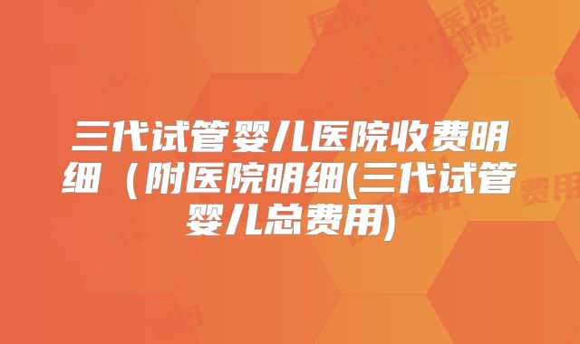 三代试管婴儿医院收费明细（附医院明细(三代试管婴儿总费用)