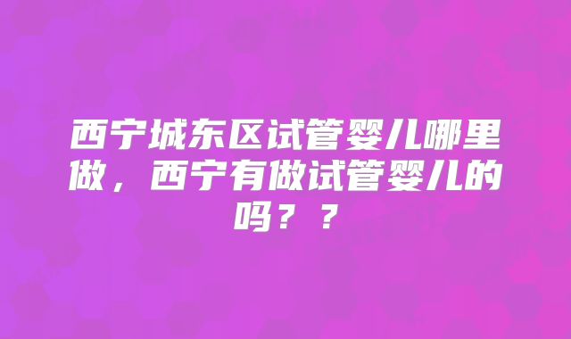 西宁城东区试管婴儿哪里做，西宁有做试管婴儿的吗？？