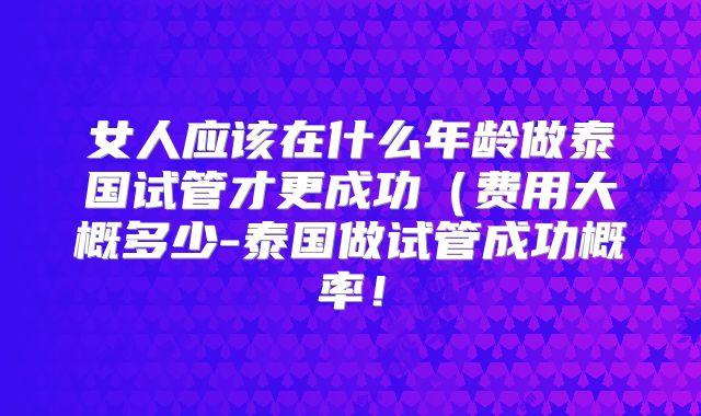 女人应该在什么年龄做泰国试管才更成功（费用大概多少-泰国做试管成功概率！