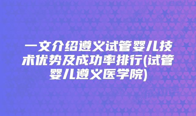一文介绍遵义试管婴儿技术优势及成功率排行(试管婴儿遵义医学院)