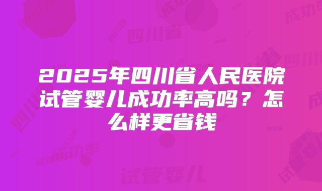 2025年四川省人民医院试管婴儿成功率高吗?怎么样更省钱