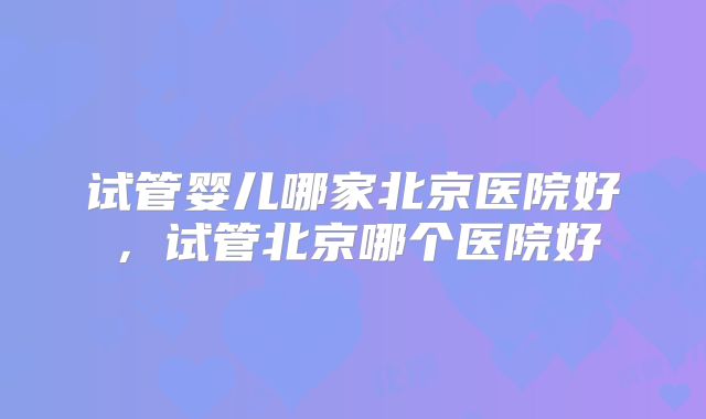试管婴儿哪家北京医院好,试管北京哪个医院好