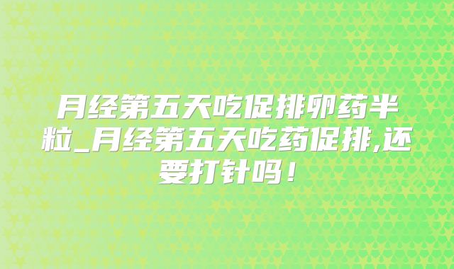月经第五天吃促排卵药半粒_月经第五天吃药促排,还要打针吗！