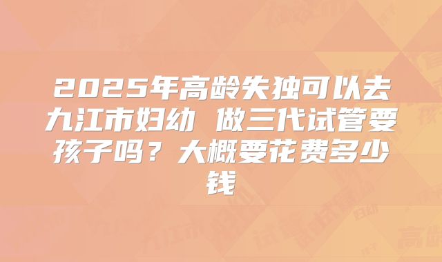 2025年高龄失独可以去九江市妇幼 做三代试管要孩子吗？大概要花费多少钱