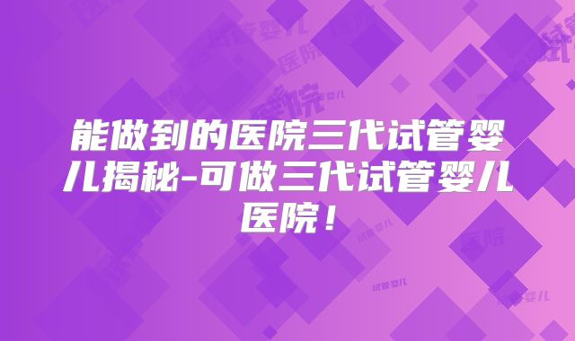 能做到的医院三代试管婴儿揭秘-可做三代试管婴儿医院!