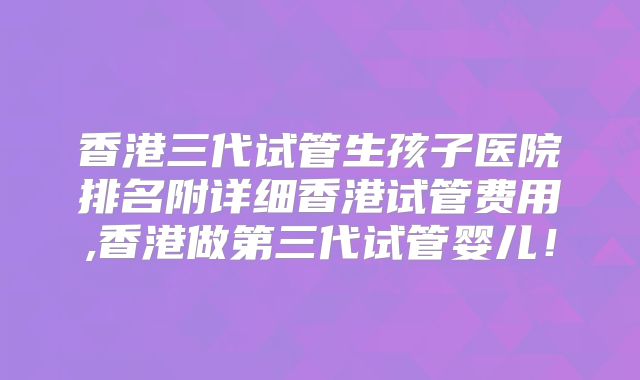 香港三代试管生孩子医院排名附详细香港试管费用,香港做第三代试管婴儿!