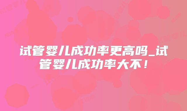 试管婴儿成功率更高吗_试管婴儿成功率大不！