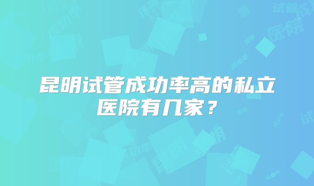 昆明试管成功率高的私立医院有几家?