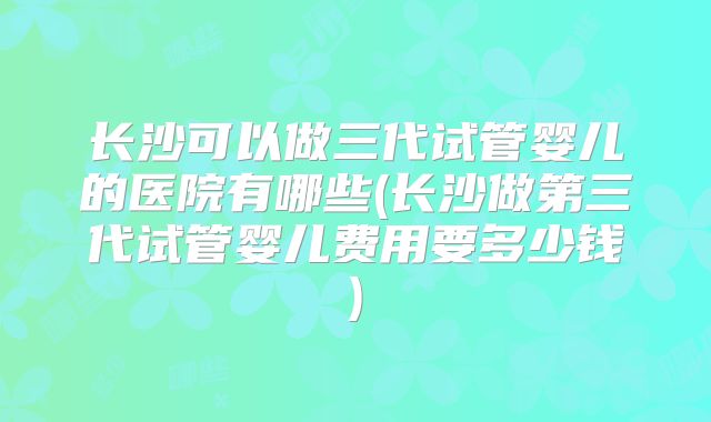 长沙可以做三代试管婴儿的医院有哪些(长沙做第三代试管婴儿费用要多少钱)