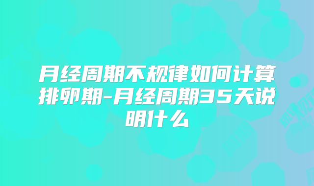 月经周期不规律如何计算排卵期-月经周期35天说明什么