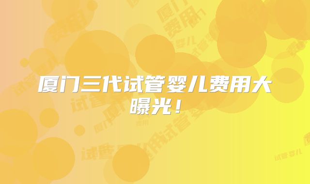 厦门三代试管婴儿费用大曝光!