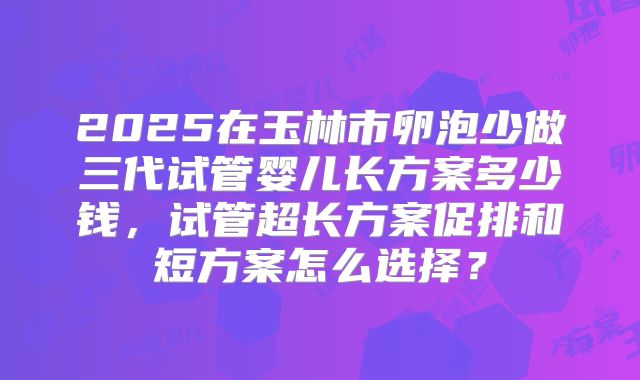 2025在玉林市卵泡少做三代试管婴儿长方案多少钱，试管超长方案促排和短方案怎么选择？