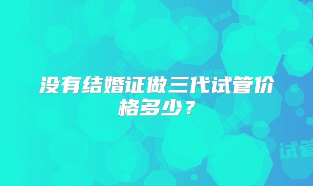 没有结婚证做三代试管价格多少?