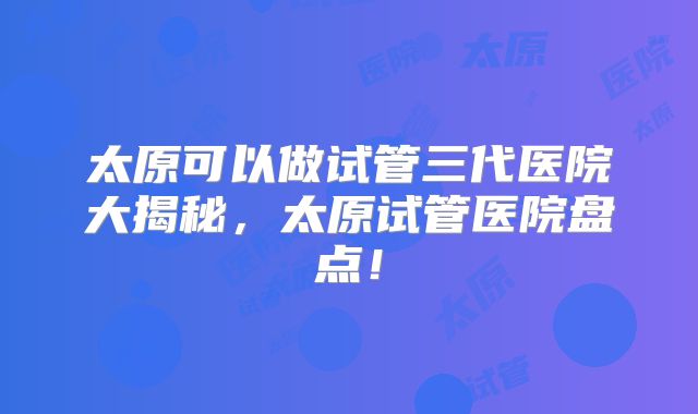 太原可以做试管三代医院大揭秘,太原试管医院盘点!