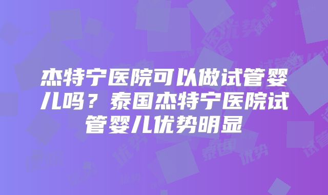 杰特宁医院可以做试管婴儿吗？泰国杰特宁医院试管婴儿优势明显