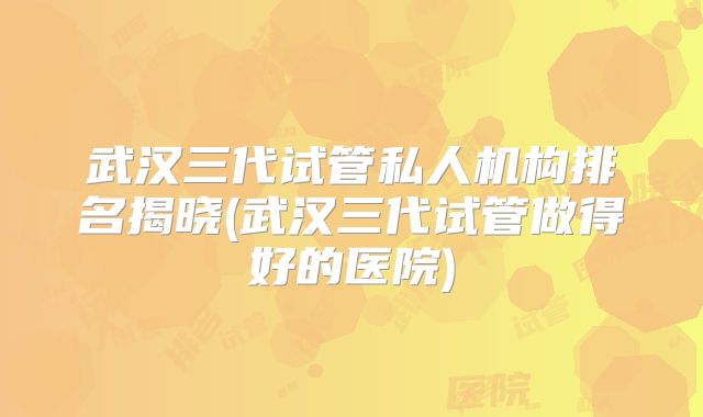 武汉三代试管私人机构排名揭晓(武汉三代试管做得好的医院)