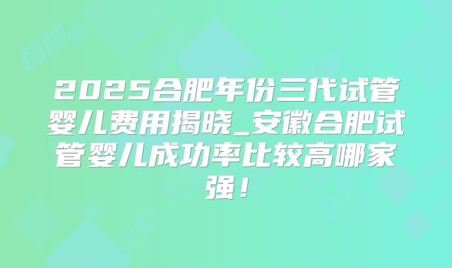 2025合肥年份三代试管婴儿费用揭晓_安徽合肥试管婴儿成功率比较高哪家强！