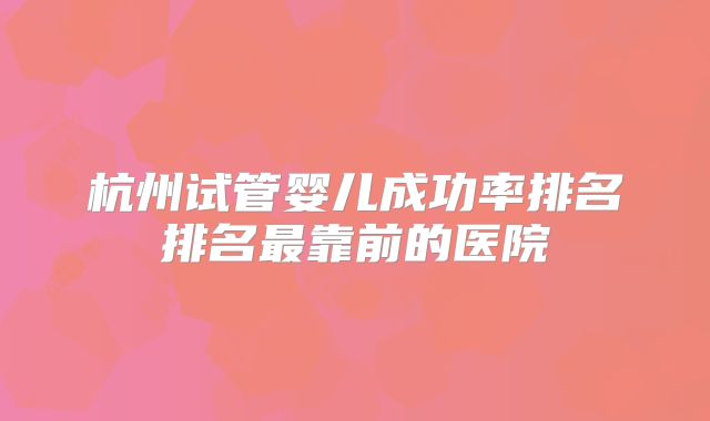 杭州试管婴儿成功率排名排名最靠前的医院