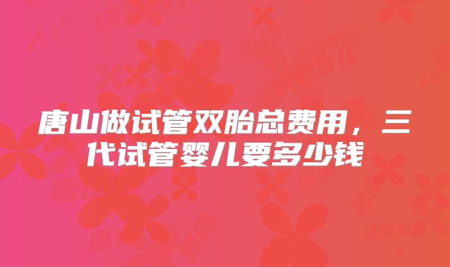 唐山做试管双胎总费用,三代试管婴儿要多少钱