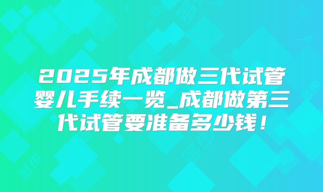 2025年成都做三代试管婴儿手续一览_成都做第三代试管要准备多少钱！