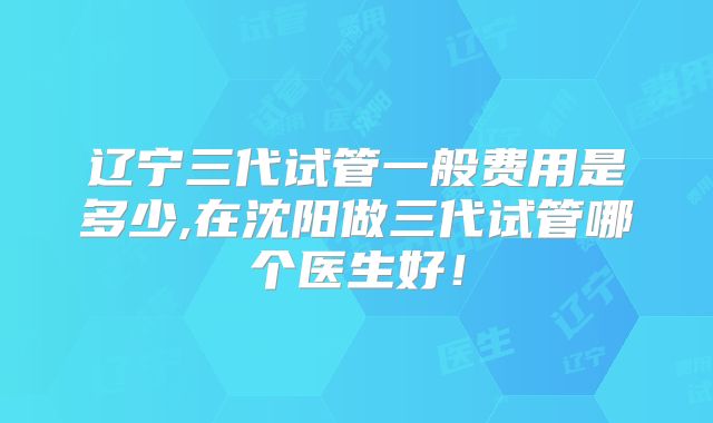 辽宁三代试管一般费用是多少,在沈阳做三代试管哪个医生好！