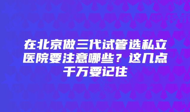 在北京做三代试管选私立医院要注意哪些?这几点千万要记住