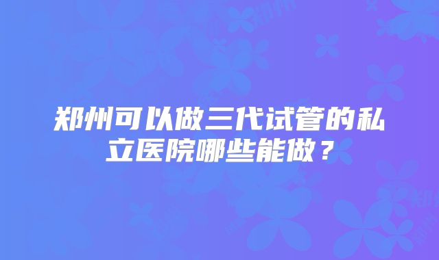 郑州可以做三代试管的私立医院哪些能做？