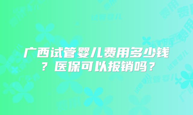 广西试管婴儿费用多少钱？医保可以报销吗？