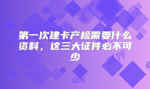 第一次建卡产检需要什么资料，这三大证件必不可少