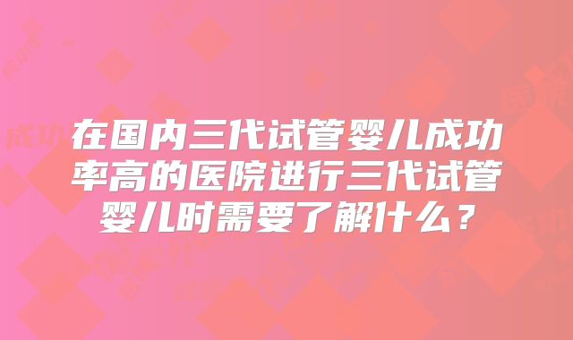 在国内三代试管婴儿成功率高的医院进行三代试管婴儿时需要了解什么？