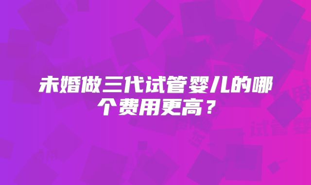 未婚做三代试管婴儿的哪个费用更高?